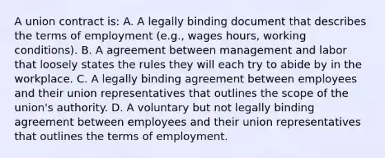 A union contract is: A. A legally binding document that describes the terms of employment (e.g., wages hours, working conditions). B. A agreement between management and labor that loosely states the rules they will each try to abide by in the workplace. C. A legally binding agreement between employees and their union representatives that outlines the scope of the union's authority. D. A voluntary but not legally binding agreement between employees and their union representatives that outlines the terms of employment.