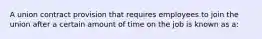 A union contract provision that requires employees to join the union after a certain amount of time on the job is known as a: