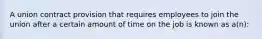 A union contract provision that requires employees to join the union after a certain amount of time on the job is known as a(n):