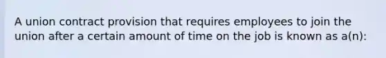 A union contract provision that requires employees to join the union after a certain amount of time on the job is known as a(n):