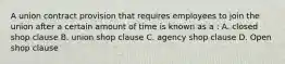 A union contract provision that requires employees to join the union after a certain amount of time is known as a : A. closed shop clause B. union shop clause C. agency shop clause D. Open shop clause