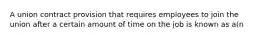 A union contract provision that requires employees to join the union after a certain amount of time on the job is known as a(n