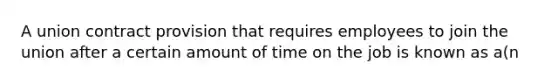 A union contract provision that requires employees to join the union after a certain amount of time on the job is known as a(n