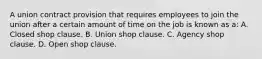 A union contract provision that requires employees to join the union after a certain amount of time on the job is known as a: A. Closed shop clause. B. Union shop clause. C. Agency shop clause. D. Open shop clause.