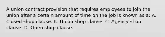 A union contract provision that requires employees to join the union after a certain amount of time on the job is known as a: A. Closed shop clause. B. Union shop clause. C. Agency shop clause. D. Open shop clause.