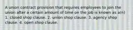 A union contract provision that requires employees to join the union after a certain amount of time on the job is known as a(n) 1. closed shop clause. 2. union shop clause. 3. agency shop clause. 4. open shop clause.