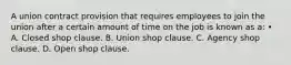 A union contract provision that requires employees to join the union after a certain amount of time on the job is known as a: • A. Closed shop clause. B. Union shop clause. C. Agency shop clause. D. Open shop clause.