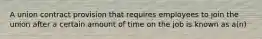 A union contract provision that requires employees to join the union after a certain amount of time on the job is known as a(n)