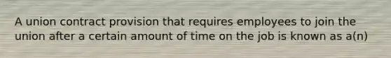 A union contract provision that requires employees to join the union after a certain amount of time on the job is known as a(n)