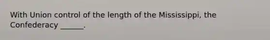 With Union control of the length of the Mississippi, the Confederacy ______.
