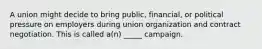 A union might decide to bring public, financial, or political pressure on employers during union organization and contract negotiation. This is called a(n) _____ campaign.