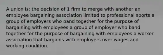 A union is: the decision of 1 firm to merge with another an employee bargaining association limited to professional sports a group of employers who band together for the purpose of bargaining with employees a group of employer who band together for the purpose of bargaining with employees a worker association that bargains with employers over wages and working condition.