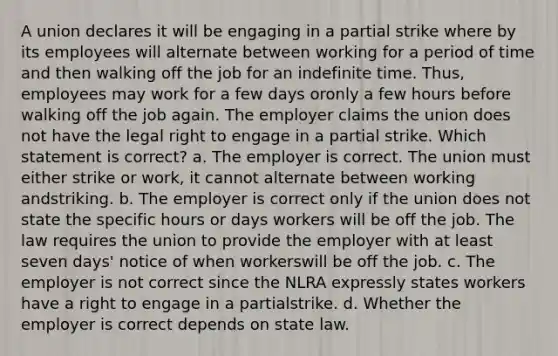 A union declares it will be engaging in a partial strike where by its employees will alternate between working for a period of time and then walking off the job for an indefinite time. Thus, employees may work for a few days oronly a few hours before walking off the job again. The employer claims the union does not have the legal right to engage in a partial strike. Which statement is correct? a. The employer is correct. The union must either strike or work, it cannot alternate between working andstriking. b. The employer is correct only if the union does not state the specific hours or days workers will be off the job. The law requires the union to provide the employer with at least seven days' notice of when workerswill be off the job. c. The employer is not correct since the NLRA expressly states workers have a right to engage in a partialstrike. d. Whether the employer is correct depends on state law.