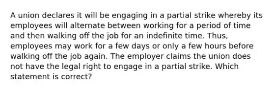 A union declares it will be engaging in a partial strike whereby its employees will alternate between working for a period of time and then walking off the job for an indefinite time. Thus, employees may work for a few days or only a few hours before walking off the job again. The employer claims the union does not have the legal right to engage in a partial strike. Which statement is correct?