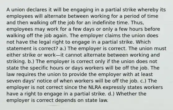 A union declares it will be engaging in a partial strike whereby its employees will alternate between working for a period of time and then walking off the job for an indefinite time. Thus, employees may work for a few days or only a few hours before walking off the job again. The employer claims the union does not have the legal right to engage in a partial strike. Which statement is correct? a.) The employer is correct. The union must either strike or work—it cannot alternate between working and striking. b.) The employer is correct only if the union does not state the specific hours or days workers will be off the job. The law requires the union to provide the employer with at least seven days' notice of when workers will be off the job. c.) The employer is not correct since the NLRA expressly states workers have a right to engage in a partial strike. d.) Whether the employer is correct depends on state law.