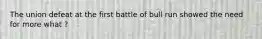 The union defeat at the first battle of bull run showed the need for more what ?