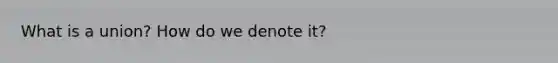 What is a union? How do we denote it?