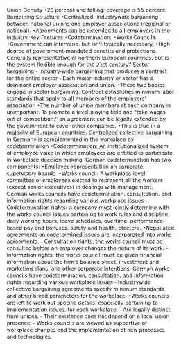 Union Density •20 percent and falling; coverage is 55 percent. Bargaining Structure •Centralized: industrywide bargaining between national unions and employer associations (regional or national). •Agreements can be extended to all employers in the industry. Key Features •Codetermination. •Works Councils. •Government can intervene, but isn't typically necessary. •High degree of government-mandated benefits and protections. Generally representative of northern European countries, but is the system flexible enough for the 21st century? Sector bargaining - Industry-wide bargaining that produces a contract for the entire sector - Each major industry or sector has a dominant employer association and union. •These two bodies engage in sector bargaining. Contract establishes minimum labor standards that apply to all members of the employers' association •The number of union members at each company is unimportant. To promote a level playing field and "take wages out of competition," an agreement can be legally extended by the government to cover other companies. •This is true in a majority of European countries. Centralized collective bargaining in Germany is complemented in the workplace by codetermination •Codetermination: An institutionalized system of employee voice in which employees are entitled to participate in workplace decision making. German codetermination has two components: •Employee representation on corporate supervisory boards. •Works council: A workplace-level committee of employees elected to represent all the workers (except senior executives) in dealings with management. German works councils have codetermination, consultation, and information rights regarding various workplace issues - Codetermination rights: a company must jointly determine with the works council issues pertaining to work rules and discipline, daily working hours, leave schedules, overtime, performance-based pay and bonuses, safety and health, etcetera. •Negotiated agreements on codetermined issues are incorporated into works agreements. - Consultation rights, the works council must be consulted before an employer changes the nature of its work. - Information rights: the works council must be given financial information about the firm's balance sheet, investment and marketing plans, and other corporate intentions. German works councils have codetermination, consultation, and information rights regarding various workplace issues - Industrywide collective bargaining agreements specify minimum standards and other broad parameters for the workplace. •Works councils are left to work out specific details, especially pertaining to implementation issues, for each workplace. - Are legally distinct from unions. - Their existence does not depend on a local union presence. - Works councils are viewed as supportive of workplace changes and the implementation of new processes and technologies.