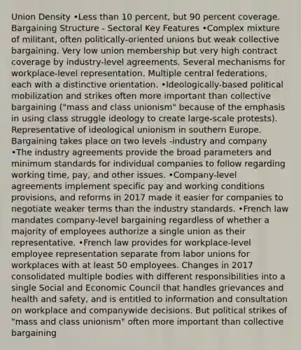 Union Density •Less than 10 percent, but 90 percent coverage. Bargaining Structure - Sectoral Key Features •Complex mixture of militant, often politically-oriented unions but weak collective bargaining. Very low union membership but very high contract coverage by industry-level agreements. Several mechanisms for workplace-level representation. Multiple central federations, each with a distinctive orientation. •Ideologically-based political mobilization and strikes often more important than collective bargaining ("mass and class unionism" because of the emphasis in using class struggle ideology to create large-scale protests). Representative of ideological unionism in southern Europe. Bargaining takes place on two levels -industry and company •The industry agreements provide the broad parameters and minimum standards for individual companies to follow regarding working time, pay, and other issues. •Company-level agreements implement specific pay and working conditions provisions, and reforms in 2017 made it easier for companies to negotiate weaker terms than the industry standards. •French law mandates company-level bargaining regardless of whether a majority of employees authorize a single union as their representative. •French law provides for workplace-level employee representation separate from labor unions for workplaces with at least 50 employees. Changes in 2017 consolidated multiple bodies with different responsibilities into a single Social and Economic Council that handles grievances and health and safety, and is entitled to information and consultation on workplace and companywide decisions. But political strikes of "mass and class unionism" often more important than collective bargaining