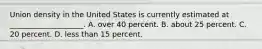 Union density in the United States is currently estimated at ____________________. A. over 40 percent. B. about 25 percent. C. 20 percent. D. less than 15 percent.