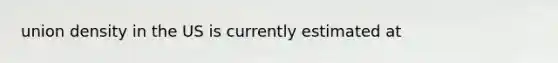 union density in the US is currently estimated at