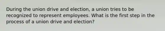 During the union drive and election, a union tries to be recognized to represent employees. What is the first step in the process of a union drive and election?