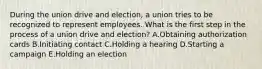 During the union drive and election, a union tries to be recognized to represent employees. What is the first step in the process of a union drive and election? A.Obtaining authorization cards B.Initiating contact C.Holding a hearing D.Starting a campaign E.Holding an election