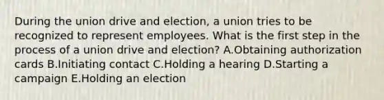 During the union drive and election, a union tries to be recognized to represent employees. What is the first step in the process of a union drive and election? A.Obtaining authorization cards B.Initiating contact C.Holding a hearing D.Starting a campaign E.Holding an election