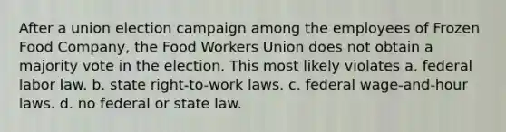 After a union election campaign among the employees of Frozen Food Company, the Food Workers Union does not obtain a majority vote in the election. This most likely violates a. federal labor law. b. state right-to-work laws. c. federal wage-and-hour laws. d. no federal or state law.