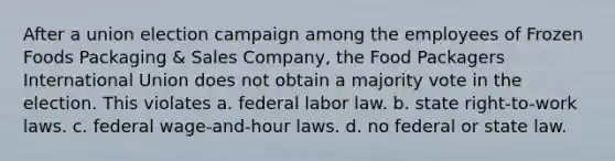 After a union election campaign among the employees of Frozen Foods Packaging & Sales Company, the Food Packagers International Union does not obtain a majority vote in the election. This violates a. federal labor law. b. state right-to-work laws. c. federal wage-and-hour laws. d. no federal or state law.