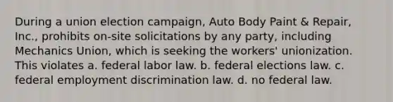 During a union election campaign, Auto Body Paint & Repair, Inc., prohibits on-site solicitations by any party, including Mechanics Union, which is seeking the workers' unionization. This violates a. federal labor law. b. federal elections law. c. federal employment discrimination law. d. no federal law.