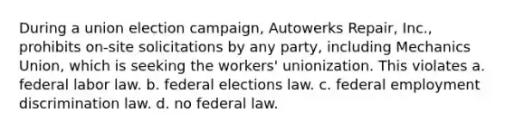 During a union election campaign, Autowerks Repair, Inc., prohibits on-site solicitations by any party, including Mechanics Union, which is seeking the workers' unionization. This violates a. federal labor law. b. federal elections law. c. federal employment discrimination law. d. no federal law.