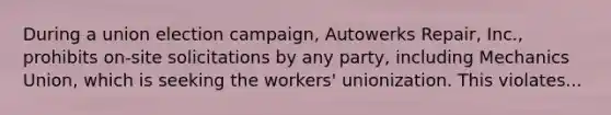 During a union election campaign, Autowerks Repair, Inc., prohibits on-site solicitations by any party, including Mechanics Union, which is seeking the workers' unionization. This violates...