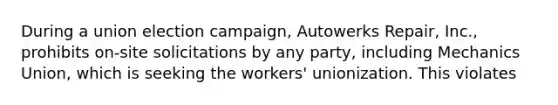 During a union election campaign, Autowerks Repair, Inc., prohibits on-site solicitations by any party, including Mechanics Union, which is seeking the workers' unionization. This violates