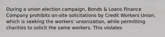 During a union election campaign, Bonds & Loans Finance Company prohibits on-site solicitations by Credit Workers Union, which is seeking the workers' unionization, while permitting charities to solicit the same workers. This violates