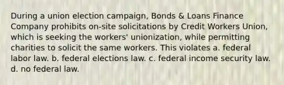 During a union election campaign, Bonds & Loans Finance Company prohibits on-site solicitations by Credit Workers Union, which is seeking the workers' unionization, while permitting charities to solicit the same workers. This violates a. federal labor law. b. federal elections law. c. federal income security law. d. no federal law.