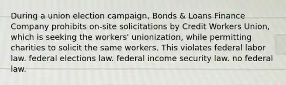 During a union election campaign, Bonds & Loans Finance Company prohibits on-site solicitations by Credit Workers Union, which is seeking the workers' unionization, while permitting charities to solicit the same workers. This violates​ ​federal labor law. ​federal elections law. ​federal income security law. ​no federal law.