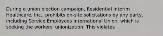 During a union election campaign, Residential Interim Healthcare, Inc., prohibits on-site solicitations by any party, including Service Employees International Union, which is seeking the workers' unionization. This violates