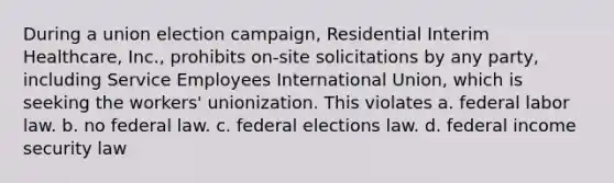 During a union election campaign, Residential Interim Healthcare, Inc., prohibits on-site solicitations by any party, including Service Employees International Union, which is seeking the workers' unionization. This violates​ a. federal labor law. b. no federal law. c. federal elections law. d. federal income security law