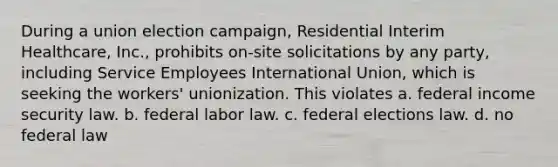 During a union election campaign, Residential Interim Healthcare, Inc., prohibits on-site solicitations by any party, including Service Employees International Union, which is seeking the workers' unionization. This violates​ a. federal income security law. b. federal labor law. c. federal elections law. d. no federal law