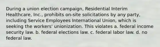 During a union election campaign, Residential Interim Healthcare, Inc., prohibits on-site solicitations by any party, including Service Employees International Union, which is seeking the workers' unionization. This violates a. federal income security law. b. federal elections law. c. federal labor law. d. no federal law.