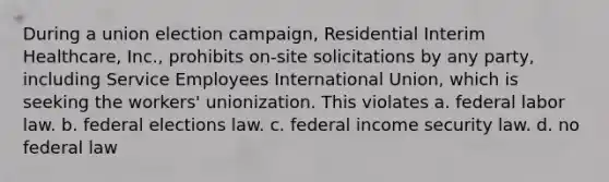 During a union election campaign, Residential Interim Healthcare, Inc., prohibits on-site solicitations by any party, including Service Employees International Union, which is seeking the workers' unionization. This violates a. federal labor law. b. federal elections law. c. federal income security law. d. no federal law