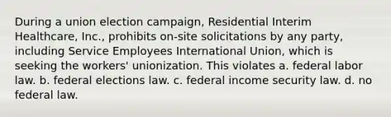 During a union election campaign, Residential Interim Healthcare, Inc., prohibits on-site solicitations by any party, including Service Employees International Union, which is seeking the workers' unionization. This violates a. federal labor law. b. federal elections law. c. federal income security law. d. no federal law.