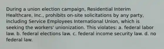 During a union election campaign, Residential Interim Healthcare, Inc., prohibits on-site solicitations by any party, including Service Employees International Union, which is seeking the workers' unionization. This violates: a. federal labor law. b. federal elections law. c. federal income security law. d. no federal law.