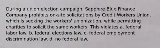 During a union election campaign, Sapphire Blue Finance Company prohibits on-site solicitations by Credit Workers Union, which is seeking the workers' unionization, while permitting charities to solicit the same workers. This violates a. federal labor law. b. federal elections law. c. federal employment discrimination law. d. no federal law.