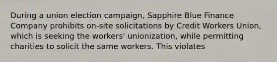 During a union election campaign, Sapphire Blue Finance Company prohibits on-site solicitations by Credit Workers Union, which is seeking the workers' unionization, while permitting charities to solicit the same workers. This violates