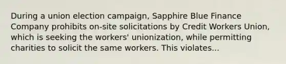 During a union election campaign, Sapphire Blue Finance Company prohibits on-site solicitations by Credit Workers Union, which is seeking the workers' unionization, while permitting charities to solicit the same workers. This violates...