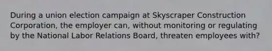 During a union election campaign at Skyscraper Construction Corporation, the employer can, without monitoring or regulating by the National Labor Relations Board, threaten employees with?