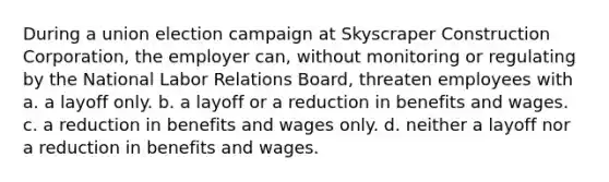 During a union election campaign at Skyscraper Construction Corporation, the employer can, without monitoring or regulating by the National Labor Relations Board, threaten employees with a. a layoff only. b. a layoff or a reduction in benefits and wages. c. a reduction in benefits and wages only. d. neither a layoff nor a reduction in benefits and wages.