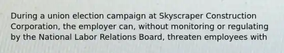 During a union election campaign at Skyscraper Construction Corporation, the employer can, without monitoring or regulating by the National Labor Relations Board, threaten employees with